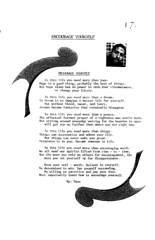 RUURAGE YOURSTLE In this life you need more than hope. Hope.is a good thing; probably the best of things. Bt hope Alone has no power to o youe ¢ircimstancas, oc change your future. Tn this Life you ned more than drem. To drean i to inagine a batter 1ife for yoursclf. But without blood, seat, aod tenrs, Aroms becone fantasies that cventually disappear. In this 11fe yon nood more than a prayc: Tho effectual farvant prayer of righteous man avalls sch. Pt sicting around everyday vaiting for the hasvens to open Wil got you no Further than vhere you ace Fiht now Tn this 1ife you need nore than things Things can accessorize and adoem your Tife. Bit things can never nake you srcat. Greatness 15 1n you. lecome somcone in Life. In this Life you need moce than encoueaging words e all need our spirits 1ifted fran tine - to - time. Bt the more you rely on others for encouragemet., the more you set yoursel 1p for disappointrent. Know your self - wrth. Belleve in yourself. s dotmmined to win. Se youself swcceeding. R willing to sacrifice and pay your ducs. Most. inporctantly leamn how to encourage yourself. By: Twon